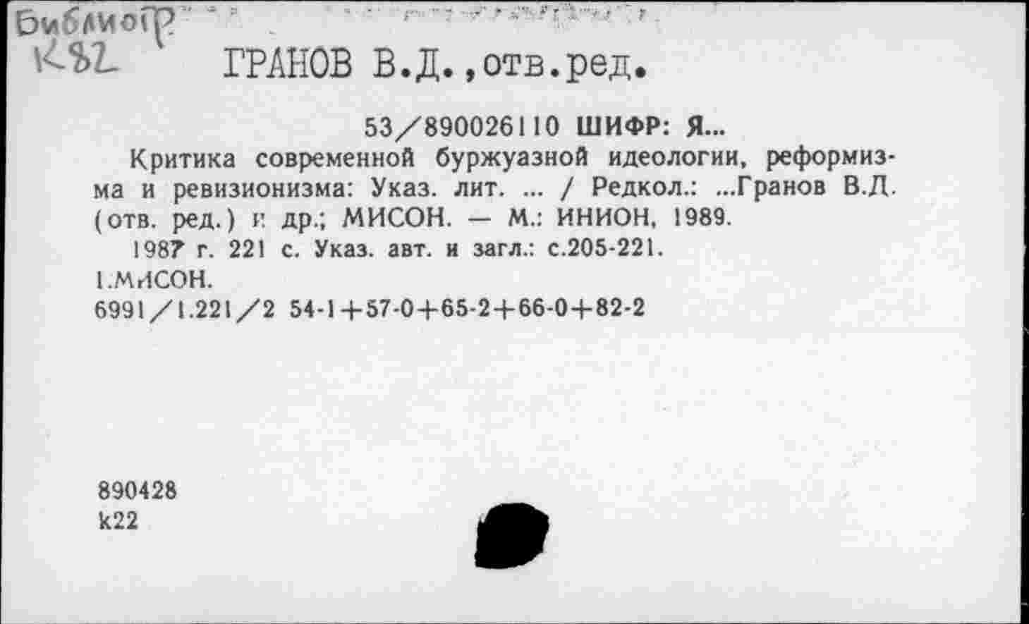 ﻿№>Ъ ГРАНОВ В.Д. »отв.ред.
53/890026110 ШИФР: Я...
Критика современной буржуазной идеологии, реформизма и ревизионизма: Указ. лит. ... / Редкол.: ...Гранов В.Д. (отв. ред.) и др.; МИСОН. — М.: ИНИОН, 1989.
198? г. 221 с. Указ. авт. и загл.: с.205-221.
1 .МИСОН.
6991/1.221/2 54-1+57-0+65-2+66-0+82-2
890428 к22